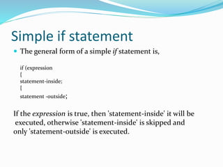 Simple if statement
 The general form of a simple if statement is,
if (expression
{
statement-inside;
{
statement -outside;
If the expression is true, then 'statement-inside' it will be
executed, otherwise 'statement-inside' is skipped and
only 'statement-outside' is executed.
 