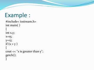 Example :
#include< iostream.h>
int main( )
{
int x,y;
x=15;
y=13;
if (x > y )
{
cout << "x is greater than y";
getch();
}
 