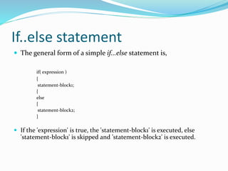 If..else statement
 The general form of a simple if...else statement is,
if( expression )
{
statement-block1;
{
else
{
statement-block2;
}
 If the 'expression' is true, the 'statement-block1' is executed, else
'statement-block1' is skipped and 'statement-block2' is executed.
 