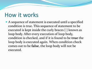 How it works
 A sequence of statement is executed until a specified
condition is true. This sequence of statement to be
executed is kept inside the curly braces { } known as
loop body. After every execution of loop body,
condition is checked, and if it is found to be true the
loop body is executed again. When condition check
comes out to be false, the loop body will not be
executed.
 