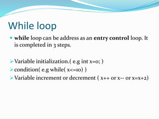 While loop
 while loop can be address as an entry control loop. It
is completed in 3 steps.
Variable initialization.( e.g int x=0; )
condition( e.g while( x<=10) )
Variable increment or decrement ( x++ or x-- or x=x+2)
 