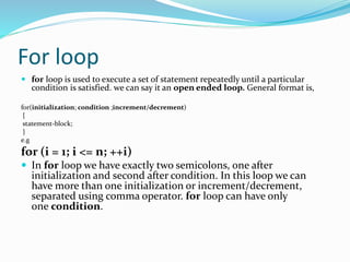 For loop
 for loop is used to execute a set of statement repeatedly until a particular
condition is satisfied. we can say it an open ended loop. General format is,
for(initialization; condition ;increment/decrement)
{
statement-block;
}
e.g
for (i = 1; i <= n; ++i)
 In for loop we have exactly two semicolons, one after
initialization and second after condition. In this loop we can
have more than one initialization or increment/decrement,
separated using comma operator. for loop can have only
one condition.
 