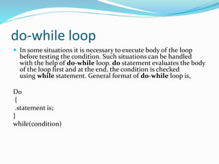 do-while loop
 In some situations it is necessary to execute body of the loop
before testing the condition. Such situations can be handled
with the help of do-while loop. do statement evaluates the body
of the loop first and at the end, the condition is checked
using while statement. General format of do-while loop is,
Do
{
.statement is;
}
while(condition)
 