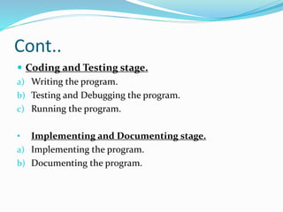 Cont..
 Coding and Testing stage.
a) Writing the program.
b) Testing and Debugging the program.
c) Running the program.
• Implementing and Documenting stage.
a) Implementing the program.
b) Documenting the program.
 