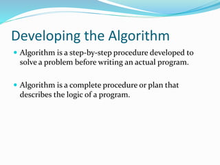 Developing the Algorithm
 Algorithm is a step-by-step procedure developed to
solve a problem before writing an actual program.
 Algorithm is a complete procedure or plan that
describes the logic of a program.
 