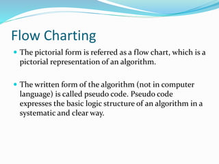 Flow Charting
 The pictorial form is referred as a flow chart, which is a
pictorial representation of an algorithm.
 The written form of the algorithm (not in computer
language) is called pseudo code. Pseudo code
expresses the basic logic structure of an algorithm in a
systematic and clear way.
 