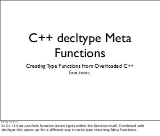 C++ decltype Meta
Functions
Creating Type Functions from Overloaded C++
functions.
måndag 13 mars 17
In C++14 we can hide function return types within the function itself. Combined with
decltype this opens up for a different way to write type returning Meta Functions.
 