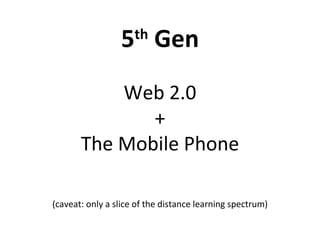 5 th  Gen Web 2.0 + The Mobile Phone (caveat: only a slice of the distance learning spectrum) 