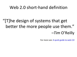 Web 2.0 short-hand definition “ [T]he design of systems that get better the more people use them.” – Tim  O’Reilly For more see:  A quick guide to web 2.0 