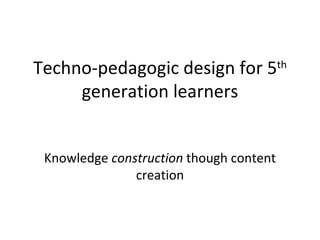 Techno-pedagogic design for 5 th  generation learners Knowledge  construction  though content creation 