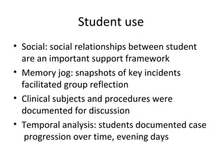Student use Social: social relationships between student are an important support framework Memory jog: snapshots of key incidents facilitated group reflection Clinical subjects and procedures were documented for discussion Temporal analysis: students documented case progression over time, evening days 