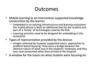 Outcomes Mobile learning as an intervention supported knowledge construction by the learner Embedded in an existing infrastructure and  learning ecosystem : the mobile phone is both an additional tool for the student and part of a ‘family’ of technologies used by the RVC Learning activities need to be designed for embedding in this ecosystem  Types of representation provided by the devices Images collected by students supported tutors’ approaches to problem-based learning. They were a bridge between the abstract nature of what was in the students’ textbooks and they way cases presented when they arrived at the hospital.  A window for the tutors on what student were focusing on 