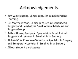 Acknowledgements Kim Whittlestone,  Senior Lecturer in Independent Learning,  Dr. Matthew Pead, Senior Lecturer in Orthopaedic Surgery and Head of the Small Animal Medicine and Surgery Group,  Arthur House, European Specialist in Small Animal Surgery and Lecturer in Small Animal Surgery Richard Coe,  European Veterinary Specialist in Surgery and Temporary Lecturer in Small Animal Surgery All our student participants   