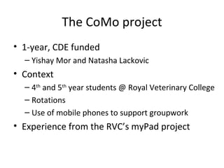 The CoMo project 1-year, CDE funded Yishay Mor and Natasha Lackovic Context 4 th  and 5 th  year students @ Royal Veterinary College Rotations Use of mobile phones to support groupwork Experience from the RVC’s myPad project 