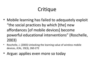 Critique Mobile learning has failed to adequately exploit “the social practices by which [the] new affordances [of mobile devices] become powerful educational interventions” (Roschelle, 2003) Roschelle, J. (2003) Unlocking the learning value of wireless mobile devices, JCAL, 19(3), 260-272 Argue: applies even more so today 
