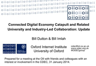 Connected Digital Economy Catapult and Related
University and Industry-Led Collaboration: Update
Bill Dutton & Bill Imlah
Oxford Internet Institute
University of Oxford

odec@oii.ox.ac.uk
www.odec.org.uk
@ODECgroup

Prepared for a meeting at the OII with friends and colleagues with an
interest or involvement in the CDEC, 31 January 2014.

 