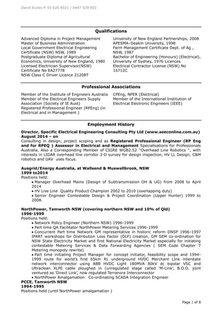 David Eccles P. 03 626 6031 / 0447 529 603
Page 2 of 8
Qualifications
Advanced Diploma in Project Management University of New England Partnerships, 2008
Master of Business Administration APESMA–Deakin University, 1998
Local Government Electrical Engineering
Certificate (NSW) NSW, 1989
Farm Management Certificate Dept. of Ag ,
NSW, 1987
Postgraduate Diploma of Agricultural
Economics, University of New England, 1980
Bachelor of Engineering (Honours) (Electrical),
University of Sydney, 1976 Licences
Licensed Electrician Supervisor(NSW)
Certificate No EA27778
Electrical Contractor License (NSW) No
16712C
NSW Class C Driver Licence 2120RT
Professional Associations
Member of the Institute of Engineers Australia CPEng, NPER (Electrical)
Member of the Electrical Engineers Supply
Association (Society of IE Aust)
Member of the International Institution of
Electrical Electronic Engineers (IEEE)
Registered Professional Engineer (RPEng) (in
Electrical and in Management )
Employment History
Director, Specific Electrical Engineering Consulting Pty Ltd (www.seeconline.com.au)
August 2014 – on
Consulting in design, project scoping and as Registered Professional Engineer (RP Eng
and for RPEQ ) Assessor in Electrical and Management Specialisations for Professionals
Australia. Also a Corresponding Member of CIGRE WGB2.52 ''Overhead Line Robotics '', with
interests in LIDAR overhead line corridor 3-D survey for design inspection, HV LL Design, C&M
robotics and UAV uses focus.
Ausgrid/Energy Australia, at Wallsend & Muswellbrook, NSW
1999 to2014
Positions held:
 Manager Overhead Mains (Design of Subtransmission OH & UG) from 2008 to April
2014
 HV Live Line Quality Product Champion 2002 to 2010 (overlapping duty)
 Senior Engineer Contestable Design & Project Coordination (Upper Hunter) 1999 to
2008.
NorthPower, Tamworth NSW (covering northern NSW and 10% of Qld)
1996-1999
Positions held:
 Network Policy Engineer (Northern NSW) 1996-1999
 Part time QA Facilitator NorthPower Metering Services 1996-1999
 Concurrent Part time Network GM representative in historic reform DNSP 1996-1997
IPART workshops for Distribution Loss Factor (DLF) creation, GM SEM co-ordination for
NSW State Electricity Market and first National Electricity Market especially for initiating
contestable Metering Services & Data Forwarding Agencies ( SEM Code Chapter 7
Metering monopoly rewrite)
 Part time initiating Project Manager for concept initiator, feasibility scope and 1994-
1999 route for world’s first 65km RL underground HVDC Merchant LInk interstate
network interconnector using ABB HVDC Light 180MVA 80kV dc bipolar VSC and
Ultraclean XLPE cable ploughed in (unregulated stage called ‘M-Link’, B.O.O. joint
ventured as ‘Direct Link’, now regulated Terranora Interconnector
 NorthPower Amalgamation Co-ordinating SCADA Integration Engineer
PCCE, Tamworth NSW
1994-1995
Positions held (until NorthPower amalgamation )
 