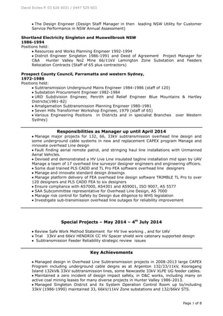 David Eccles P. 03 626 6031 / 0447 529 603
Page 3 of 8
 The Design Engineer (Design Staff Manager in then leading NSW Utility for Customer
Service Performance in NSW Annual Assessment)
Shortland Electricity Singleton and Muswellbrook NSW
1986-1994
Positions held:
 Resources and Works Planning Engineer 1992-1994
 District Engineer Singleton 1986-1991 and Deed of Agreement Project Manager for
C&A Hunter Valley No2 Mine 66/11kV Lemington Zone Substation and Feeders
Relocation Contracts (Staff of 65 plus contractors)
Prospect County Council, Parramatta and western Sydney,
1972-1986
Positions held:
 Subtransmission Underground Mains Engineer 1984-1986 (staff of 120)
 Substation Procurement Engineer 1982-1984
 URD Subdivision Engineer, Penrith and Relief Engineer Blue Mountains & Hartley
Districts(1981-82)
 Amalgamation Subtransmission Planning Engineer 1980-1981
 Seven Hills Transformer Workshop Engineer, 1979 (staff of 65)
 Various Engineering Positions in Districts and in specialist Branches over Western
Sydney)
Responsibilities as Manager up until April 2014
 Manage major projects for 132, 66, 33kV subtransmission overhead line design and
some underground cable systems in new and replacement CAPEX program Manage and
innovate overhead Line design
 Fault finding aerial remote patrol, and stringing haul line installations with Unmanned
Aerial Vehicles.
 Devised and demonstrated a HV Live Line insulated tagline installation mid span by UAV
Manage a team of 17 overhead line surveyor designer engineers and engineering officers.
 Some dual trained PLS CADD and TL Pro FEA software overhead line designers
 Manage and innovate standard design drawings
 Manage platform delivery of FEA overhead line design software TRIMBLE TL Pro to over
120 designers and PLS CADD FEA to six designers
 Ensure compliance with AS7000, AS4301 and AS9001, ISO 9007, AS 5577
 SAA Subcommittee representative for Overhead Line Design, AS 7000
 Manage risk control for Safety by Design due diligence to WHS legislation
 Investigate sub-transmission overhead line outages for reliability improvement
Special Projects – May 2014 – 4th
July 2014
 Review Safe Work Method Statement for HV live working , and for UAV
 Trial 33kV and 66kV HENDRIX CC HV Spacer shield wire catenary supported design
 Subtransmission Feeder Reliability strategic review issues
Key Achievements
 Managed design in Overhead Line Subtransmission projects in 2008-2013 large CAPEX
Program including underground cable deigns as at Argenton 132/33/11kV, Kooragang
Island 132kV& 33kV subtransmission lines, some Newcastle 33kV XLPE UG feeder cables.
 Maintained a zero incident of design impact safety, in D&C works, including many on
active coal mining leases for many diverse projects in Hunter Valley 1986-2013.
 Managed Singleton District and its System Operation Control Room up to/including
33kV (1986-1990) maintained 33, 66kV/11kV Zone substations and 132/66kV STS.
 
