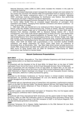 David Eccles P. 03 626 6031 / 0447 529 603
Page 6 of 8
National Electricity Codes (1996 to 1997) which included the initiation in the code for
contestable metering.
 1997-99 Initiated idea/scope project managed the design concept and route selector for
the world’s first merchant link between NSW and Queensland built on existing routes as a
80kV HVDC VSC bipolar underground within a 12 month period (>$100m), attending
IPART workshops evolving methodology for Distribution Loss Factors. Also performing
initial review and audit in Network Connection Agreement.
 1989/99 Project Managed/Contracts Managed for Sh CC with C&A in Deed of Agreement
for Hunter Valley No1&2 Mine as energised staged Relocation of Lemington Zone
Substation and Feeders, managing three separate Contractors and District workforce - on
time, no accidents, to budget.
 1984–Sept 1986 was transferred to be Underground Mains Engineer, Subtransmission
Branch under Ray McNally Subtransmission Eng, worked on design, planning, witnessing,
monitoring then longest single pull of 1100metres of 640mm sq Cu 66kV XLPE cable @
Blaxland from Warimoo 132/66kV BSP to Blaxland Railway Station STJ ( future
transposition), first 132kV XLPE UG/OH cable/jointing at Rooty Hill Z/S, 11kV double brass
tape PLY submarine cable designs/installations at Georges River & Prospect Creek ,
Cabramatta/Warwick Farm Race course/Chipping Norton, over Windsor Bridge 11kV steel
pipe ducted, undergrounding of Cabramatta Commercial Area, augment Parramatta CBD
high rise Bld boom, ducting/planning for fibreoptic pilot cable Parramatta HO to Seven Hills
Depot, 33kV XLPE UG feeder tails augmentations in live 132/33kV Guilford ECNSW
substation, site design preparation for future 132kV cable ducts by underbore of
Parramatta River at Parramatta, 33kV. Gas filled Cable direct buried corroded aluminium
sheath M&R, design/install new 66kV XLPE cable tails at Bow Bowing, Raychem heatshrink
66kV terms on temp ducted XLPE UG Cable for temporary undercrossing for 500kV
construction near Portland on Kandos feeder.
Recent Conference Presentations
April 2014
Presentation to IE Aust , Newcastle on “Five Years Utilisation Experience with Small Unmanned
Aerial Vehicle (UAV) s in an Electricity Distributor”.
2011
Co-presented with the President of the IE Aust EESA, Dr Robert Barr, on the topic of ‘HVDC
Lightweight Power Grid of the Future’ at the IE Aust Newcastle Division, Parry St Newcastle
2010 Co-presented with the President of the IE Aust EESA, Dr Robert Barr, on the topic of
‘HVDC Lightweight Power Grid of the Future’ at the EESA Annual Conference held in Sydney
2009 Presented on ‘Modern Overhead Line Design’ to an IE Aust Newcastle Division meeting
held in Newcastle. (Reforms in safety & productivity gains).
2008
Presented to IIS Brisbane Conference on “Human Factors in Critical Incident Contingency
Management”, by example of EnergyAustralia HV Live Line Working Safety & Productivity
Change Management by workplace consultation.
2007
Co-authored with an international group of researchers and engineers a performance progress
report on the NKE FLS Merriwa Feeder Trial Results Network Merriwa 33kV Radial Feeder which
was presented by Charles Williamson of Thew & McCann, Terry Lampard of Energy Australia
and Tamaki of NGK, Japan.
2007
Presented a poster, crew demonstration and paper on Temporary HVLL live line bypass cables
at the energy21c conference held in Darling Harbour
2007
Co-authored with three international North Americans and the patent holder Dr Bryan Roberts
(Emeritus, UWS) an IEEE PES Publication article on ‘Extracting Wind Generation Energy from
the Jet Stream’ receiving a listing in top 200 innovation of 2007 in US Fortune Magazine. This
included distributed generation connectivity.
2006
Presented Temporary HV LL Bypass Cables Applications to the ENA National HV Live Work
Safety & Productivity Forum held in Newcastle
 