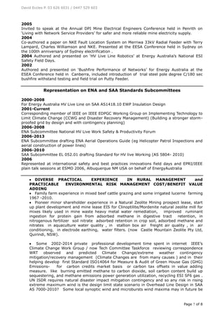 David Eccles P. 03 626 6031 / 0447 529 603
Page 7 of 8
2005
Invited to speak at the Annual DPI Mine Electrical Engineers Conference held in Penrith on
‘Living with Network Service Providers’ for safer and more reliable mine electricity supply.
2004
Co-authored a paper on NKE Fault Location System on Merriwa 33kV Radial Feeder with Terry
Lampard, Charles Williamson and NKE. Presented at the EESA Conference held in Sydney on
the 100th anniversary of Sydney electrification .
2004 Authored and presented on ‘HV Live Line Robotics’ at Energy Australia’s National ESI
Safety Field Days.
2002
Authored and presented on ‘Bushfire Performance of Networks’ for Energy Australia at the
ESEA Conference held in Canberra, included introduction of trial steel pole degree C/180 sec
bushfire withstand testing and field trial on Putty Feeder.
Representation on ENA and SAA Standards Subcommittees
2000-2008
For Energy Australia HV Live Line on SAA AS1418.10 EWP Insulation Design
2001-Current
Corresponding member of IEEE on IEEE EDPGC Working Group on Implementing Technology to
Limit Climate Change (CCWG and Disaster Recovery Management) (Building a stronger storm-
proofed grid by design and with contingency planning)
2006-2008
ENA Subcommittee National HV Live Work Safety & Productivity Forum
2006-2013
ENA Subcommittee drafting ENA Aerial Operations Guide (eg Helicopter Patrol Inspections and
aerial construction of power lines)
2006-2010
SAA Subcommittee EL 052.01 drafting Standard for HV live Working (AS 5804- 2010)
2006
Represented at international safety and best practices innovations field days and EPRI/IEEE
plain talk sessions at ESMO 2006, Albuquerque NM USA on behalf of EnergyAustralia
 DIVERSE PRACTICAL EXPERIENCE IN RURAL MANAGEMENT and
PRACTICABLE ENVIRONMENTAL RISK MANAGEMENT COST/BENEFIT VALUE
ADDING
 Family farm experience in mixed beef cattle grazing and some irrigated lucerne farming
1967 -2010.
 Pioneer minor shareholder experience in a Natural Zeolite Mining prospect lease, start
up plant development and mine lease EIS for Clinoptilite/Mordenite natural zeolite mill for
mixes likely used in mine waste heavy metal water remediation, improved ruminant
ingestion for protein gain from adsorbed methane in digestive tract retention, in
nitrogenous fertilizer soil nitrate adsorbed retention in crop soil, adsorbed methane and
nitrates in aquaculture water quality , in stallion box air freight air quality , in air
conditioning, in electrode earthing, water filters. (now Castle Mountain Zeolite Pty Ltd,
Quirindi, NSW).
 Some 2002-2014 private professional development time spent in internet IEEE’s
Climate Change Work Group / now Tech Committee Taskforce reviewing correspondence
WRT observed and predicted Climate Change/extreme weather contingency
mitigation/recovery management (Climate Changes are from many causes ) and in their
helping develop first Standard ISO14064 for Measure & Audit of Green House Gas (GHG)
Emissions- for carbon credits market basis or carbon tax offsets in value adding
measure. like burning emitted methane to carbon dioxide, soil carbon content build up
sequestering, and methane emissions power generation utilization, recycling ESI SF6 gas .
UN ISDR requires natural disaster impact mitigation contingency and so any risk in rising
extreme maximum wind is the design limit state scenario in Overhead Line Design in SAA
AS 7000-2010? Some local synoptic wind and microbursts wind maxima may in future be
 
