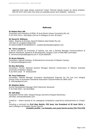 David Eccles P. 03 626 6031 / 0447 529 603
Page 8 of 8
separate limit state design scenarios? Urban Thermal islands impact on rating ambient.
SAA AS 5577-2013 also now looks at auditable power grid reliability resilience.
Referees
Dr Robert Barr AM
Consultant and President of EESA, IE Aust Electric Power Consulting Pty Ltd
P. 02 4233 242 E. rbarr@epc.com.au A colleague of over 40 years.
Mr David M. Williams
Fellow Rotarian & Director, David M Williams Real Estate Pty Ltd.
149 John St ,Singleton,NSW,2330
Ph 0265721088 M 0418498533 E. reception@relestatesingleton.com
Mr Terry Lampard
a Senior Lecturer at University of Sydney, but was a General Manager Communications &
Network Standards, Research & Development, Ausgrid, Chair of ENA R&D committee
E: terrence.lampard@bigpond.com P. 612419264207
Dr Bryan Roberts
Consultant, Retired Professor of Mechatronics University of Western Sydney
E. tashypines@bigpond.com
Mr Ron McCarthy
Consultant, Former National General Manager Network Construction of Telecom Australia
University of Western Sydney
P. 02 4973 2526 M 0428225599
Mr Tony Patterson
Consultant, Retired Manager Innovation Development Engineer for HV Live Line Integral
Energy Chair of Australian Standards Association Subcommittee AS 5804-2010
E. chesnep@gmail.com
Mr Stephen Byles
Former Development Manager PCCC Electricity Tamworth
P. 02 6760 9307 / 02 60333842
Mr Jeff Allen
Consultant Former CEO, Integral Energy (formerly Prospect Electricity)
Jeff Allen member@linkedin.com
Linked-In – where several of my colleagues competency experience endorsements on Linked-
In
Including a comment by Prof Alex Baitch, FIE Aust, the President of IE Aust 2014, a
work colleague at Prospect County Council.
LinkedIn profile | au.linkedin.com/pub/david-eccles/59/754/529
 