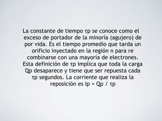 La constante de tiempo τp se conoce como el
exceso de portador de la minoría (agujero) de
por vida. Es el tiempo promedio que tarda un
orificio inyectado en la región n para re
combinarse con una mayoría de electrones.
Esta definición de τp implica que toda la carga
Qp desaparece y tiene que ser repuesta cada
τp segundos. La corriente que realiza la
reposición es Ip = Qp / τp
 