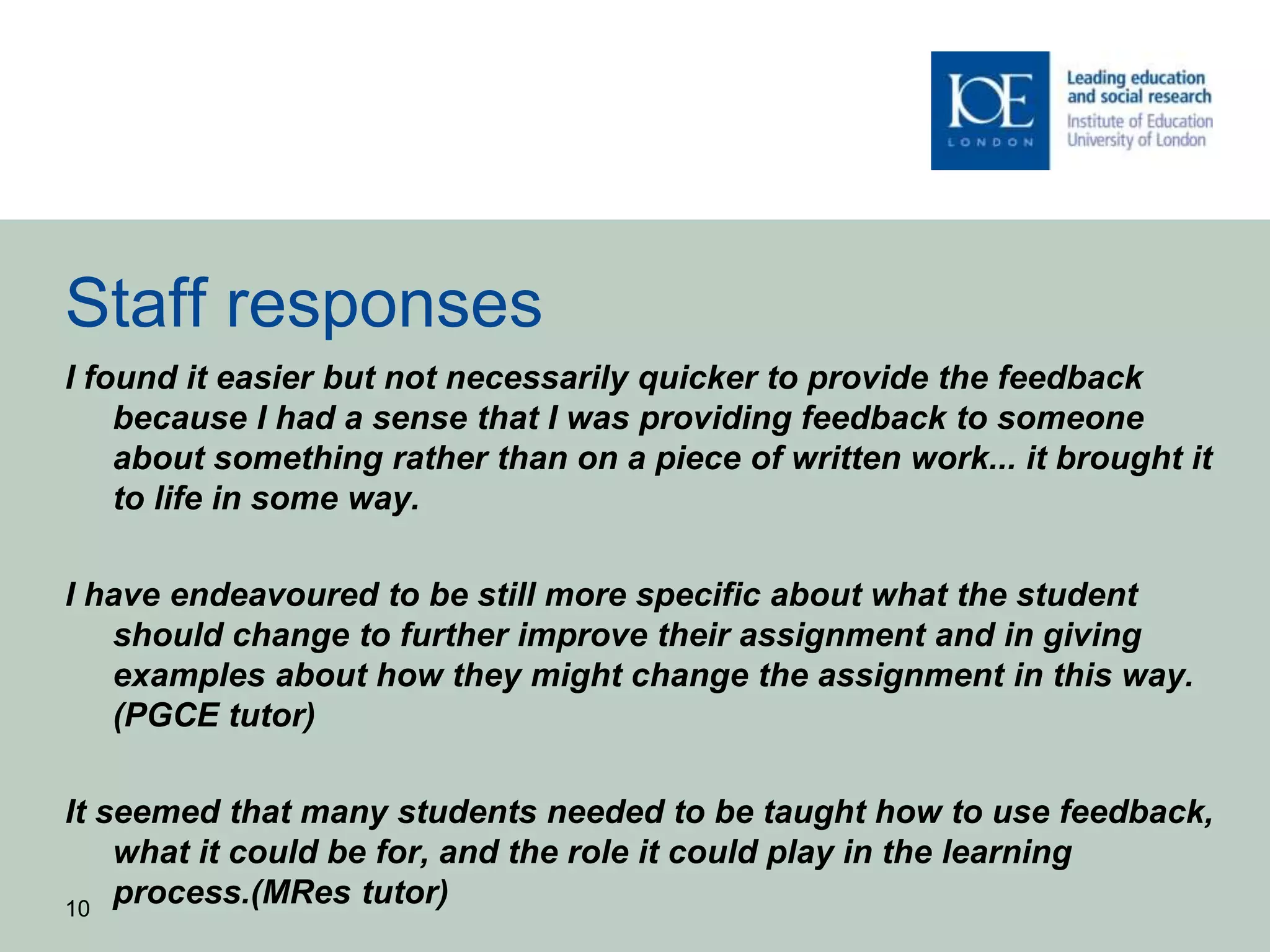 Staff responses
I found it easier but not necessarily quicker to provide the feedback
because I had a sense that I was providing feedback to someone
about something rather than on a piece of written work... it brought it
to life in some way.
I have endeavoured to be still more specific about what the student
should change to further improve their assignment and in giving
examples about how they might change the assignment in this way.
(PGCE tutor)
It seemed that many students needed to be taught how to use feedback,
what it could be for, and the role it could play in the learning
process.(MRes tutor)10
 