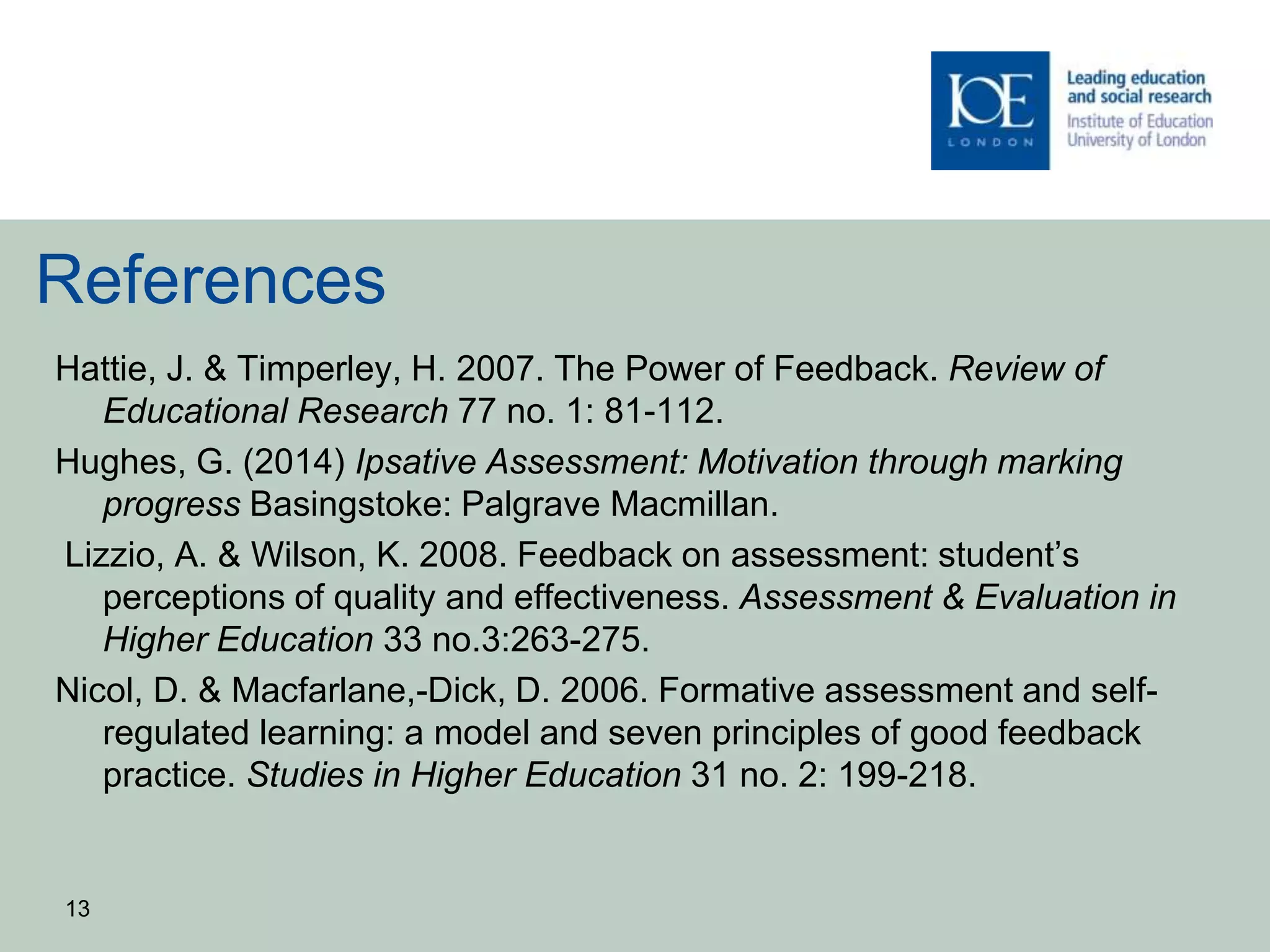 References
Hattie, J. & Timperley, H. 2007. The Power of Feedback. Review of
Educational Research 77 no. 1: 81-112.
Hughes, G. (2014) Ipsative Assessment: Motivation through marking
progress Basingstoke: Palgrave Macmillan.
Lizzio, A. & Wilson, K. 2008. Feedback on assessment: student’s
perceptions of quality and effectiveness. Assessment & Evaluation in
Higher Education 33 no.3:263-275.
Nicol, D. & Macfarlane,-Dick, D. 2006. Formative assessment and self-
regulated learning: a model and seven principles of good feedback
practice. Studies in Higher Education 31 no. 2: 199-218.
13
 