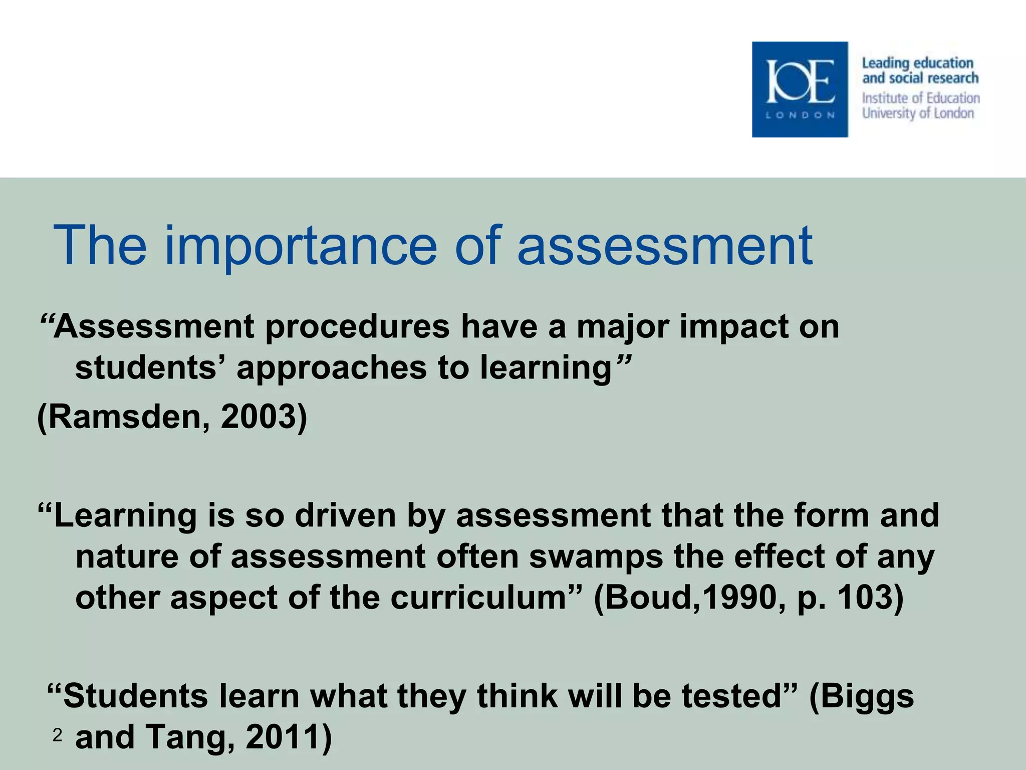 The importance of assessment
“Assessment procedures have a major impact on
students’ approaches to learning”
(Ramsden, 2003)
“Learning is so driven by assessment that the form and
nature of assessment often swamps the effect of any
other aspect of the curriculum” (Boud,1990, p. 103)
“Students learn what they think will be tested” (Biggs
and Tang, 2011)2
 