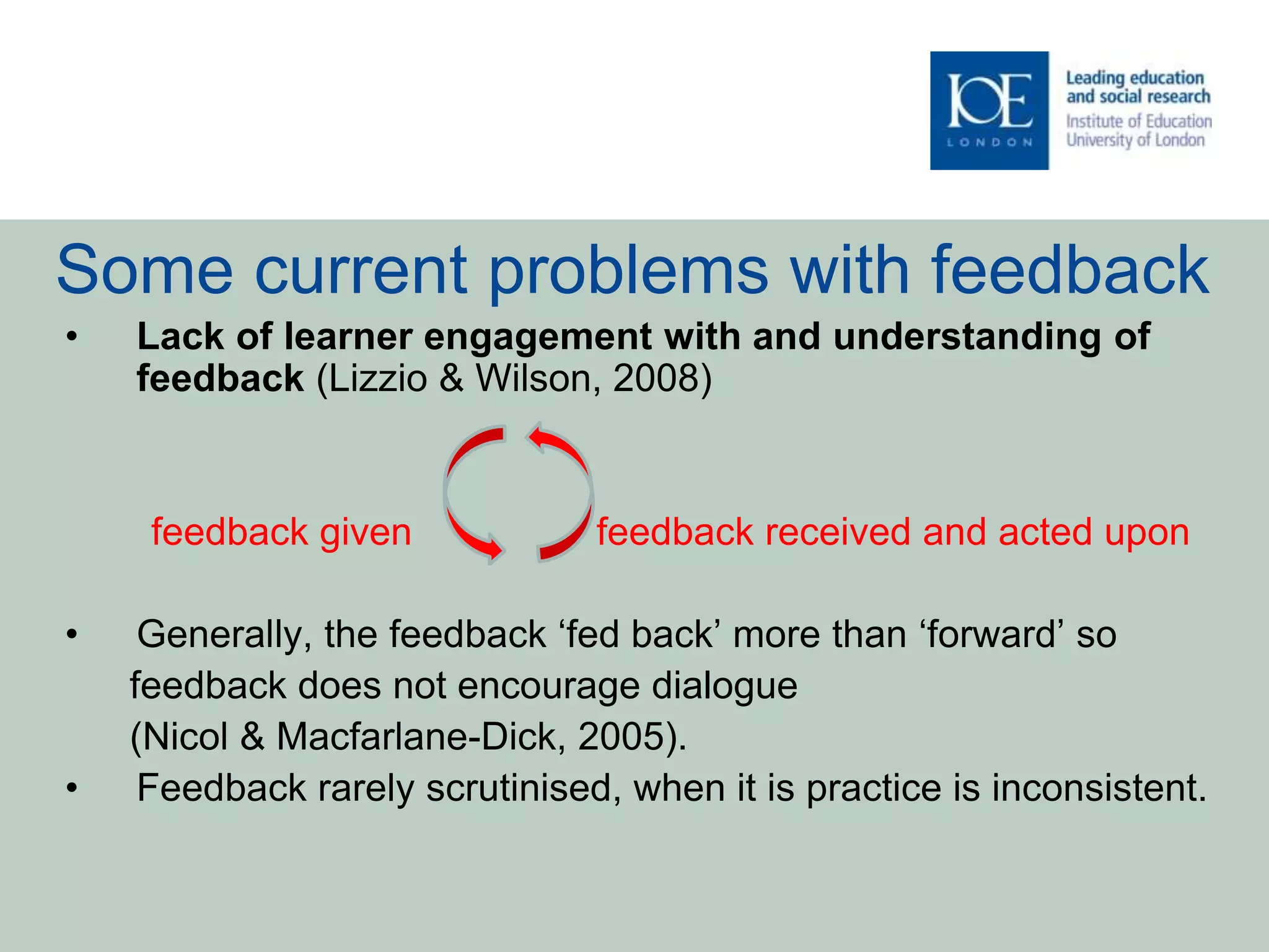 Some current problems with feedback
• Lack of learner engagement with and understanding of
feedback (Lizzio & Wilson, 2008)
feedback given feedback received and acted upon
• Generally, the feedback ‘fed back’ more than ‘forward’ so
feedback does not encourage dialogue
(Nicol & Macfarlane-Dick, 2005).
• Feedback rarely scrutinised, when it is practice is inconsistent.
 