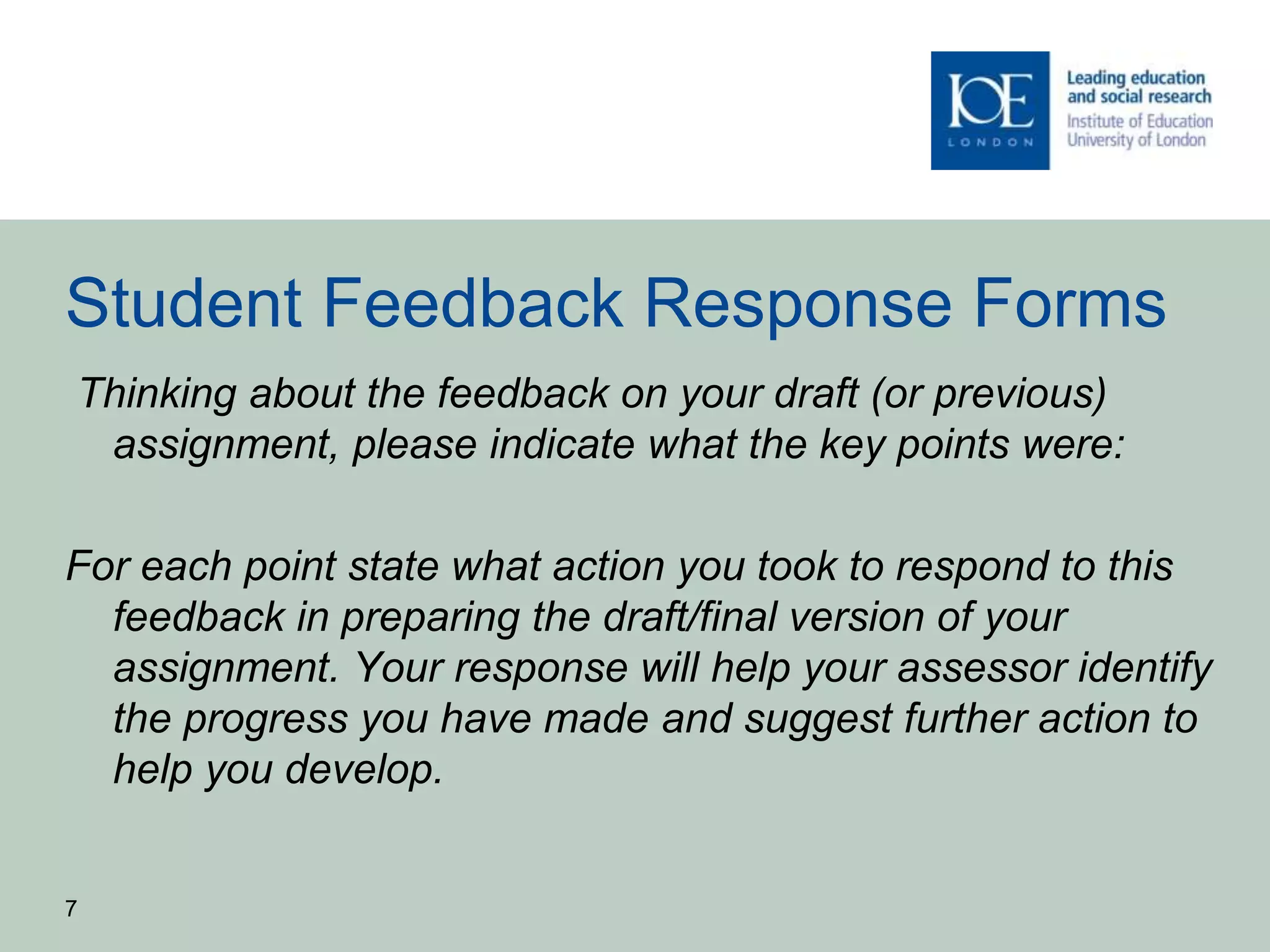 Student Feedback Response Forms
Thinking about the feedback on your draft (or previous)
assignment, please indicate what the key points were:
For each point state what action you took to respond to this
feedback in preparing the draft/final version of your
assignment. Your response will help your assessor identify
the progress you have made and suggest further action to
help you develop.
7
 