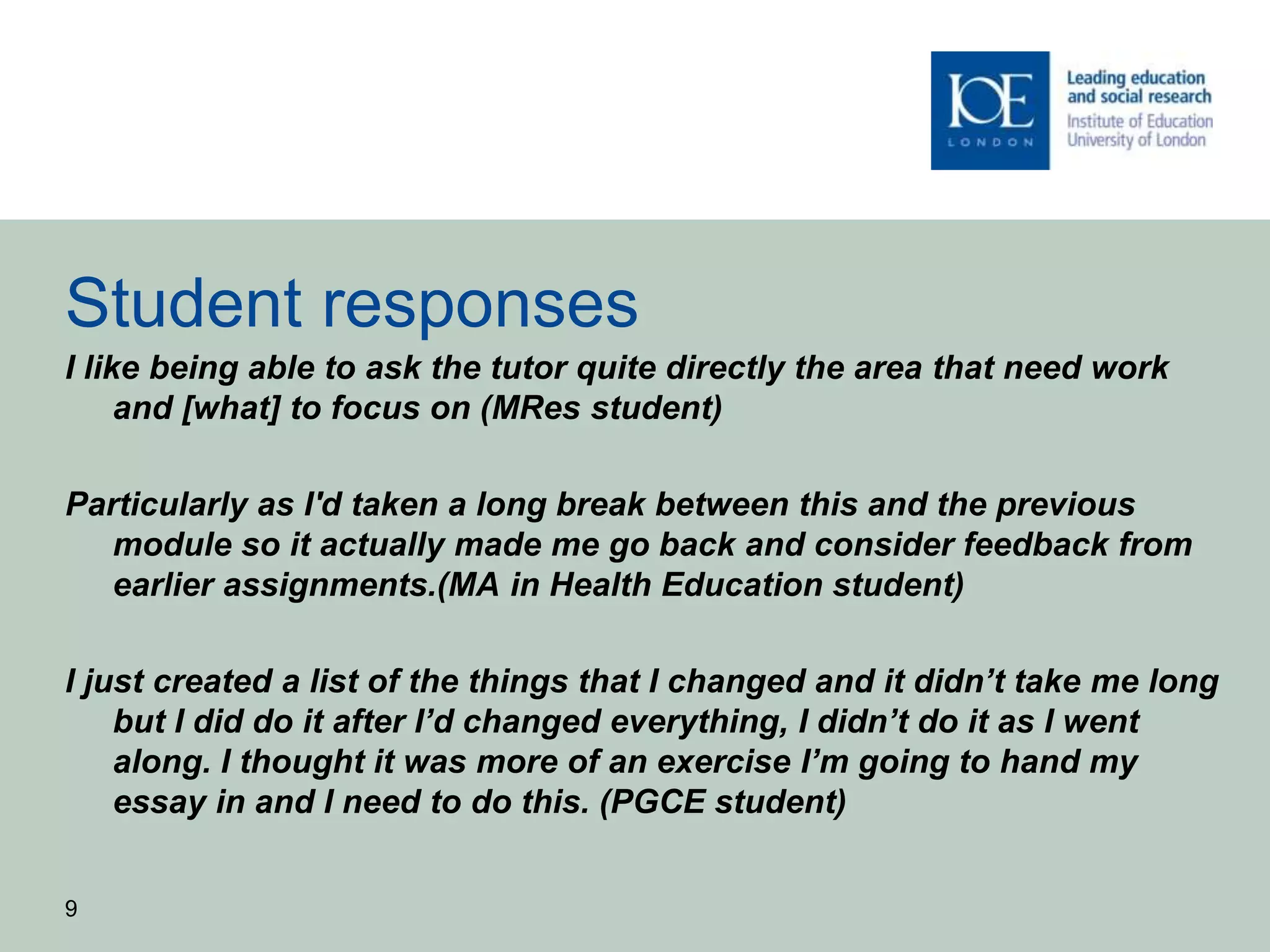 Student responses
I like being able to ask the tutor quite directly the area that need work
and [what] to focus on (MRes student)
Particularly as I'd taken a long break between this and the previous
module so it actually made me go back and consider feedback from
earlier assignments.(MA in Health Education student)
I just created a list of the things that I changed and it didn’t take me long
but I did do it after I’d changed everything, I didn’t do it as I went
along. I thought it was more of an exercise I’m going to hand my
essay in and I need to do this. (PGCE student)
9
 