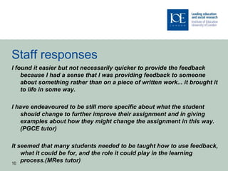 Staff responses
I found it easier but not necessarily quicker to provide the feedback
because I had a sense that I was providing feedback to someone
about something rather than on a piece of written work... it brought it
to life in some way.
I have endeavoured to be still more specific about what the student
should change to further improve their assignment and in giving
examples about how they might change the assignment in this way.
(PGCE tutor)
It seemed that many students needed to be taught how to use feedback,
what it could be for, and the role it could play in the learning
process.(MRes tutor)10
 