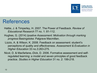 References
Hattie, J. & Timperley, H. 2007. The Power of Feedback. Review of
Educational Research 77 no. 1: 81-112.
Hughes, G. (2014) Ipsative Assessment: Motivation through marking
progress Basingstoke: Palgrave Macmillan.
Lizzio, A. & Wilson, K. 2008. Feedback on assessment: student’s
perceptions of quality and effectiveness. Assessment & Evaluation in
Higher Education 33 no.3:263-275.
Nicol, D. & Macfarlane,-Dick, D. 2006. Formative assessment and self-
regulated learning: a model and seven principles of good feedback
practice. Studies in Higher Education 31 no. 2: 199-218.
13
 