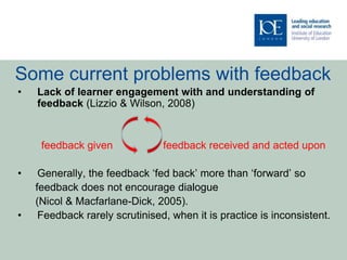 Some current problems with feedback
• Lack of learner engagement with and understanding of
feedback (Lizzio & Wilson, 2008)
feedback given feedback received and acted upon
• Generally, the feedback ‘fed back’ more than ‘forward’ so
feedback does not encourage dialogue
(Nicol & Macfarlane-Dick, 2005).
• Feedback rarely scrutinised, when it is practice is inconsistent.
 