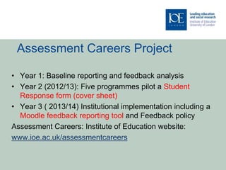 Assessment Careers Project
• Year 1: Baseline reporting and feedback analysis
• Year 2 (2012/13): Five programmes pilot a Student
Response form (cover sheet)
• Year 3 ( 2013/14) Institutional implementation including a
Moodle feedback reporting tool and Feedback policy
Assessment Careers: Institute of Education website:
www.ioe.ac.uk/assessmentcareers
 