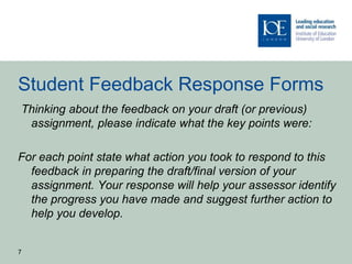 Student Feedback Response Forms
Thinking about the feedback on your draft (or previous)
assignment, please indicate what the key points were:
For each point state what action you took to respond to this
feedback in preparing the draft/final version of your
assignment. Your response will help your assessor identify
the progress you have made and suggest further action to
help you develop.
7
 
