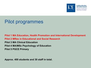Pilot programmes
Pilot 1 MA Education, Health Promotion and International Development
Pilot 2 MRes in Educational and Social Research
Pilot 3 MA Clinical Education
Pilot 4 MA/MSc Psychology of Education
Pilot 5 PGCE Primary
Approx. 400 students and 30 staff in total.
 