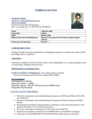 SHARAD LODHI
Mb.-07597904834,962795553 E-mail ID-sharad.lodhi06@gmail.com
B.TECH (Sr.Electrical Engineer)
Seeking to handle increasing responsibility & Challenging assignments to harness
my technical skills, knowledge achieve recognition.
PROFESSIONAL SYNOPSIS
 B-tech{Electrical & Electronics-2011} with 4+ Year of experience in oil & Gas Industry.
 Currently employed with FOCUS ENERGY LTD,as Sr. Electrical Engg(O&M).
 Intermediate{Science-2007} from M.Agrashen Int Coll, Agra.
 High Science{2005) from C.L.P inter Coll Nunihai, Agra.
 Proficiencies in project, operation & maintenance with proven abilities in reducing downtime
and enhancing operation efficiencies.
EXPERENCE & KEY RESULT AREAS
• Troubleshooting of VFD foult working with ABB-ACS800(rated power 1400kw) used for Mud
Pump, Draw box,Rotary Table at Rig Site.
• Troubleshooting of VFD fault working with Siemens Simovert Master Drive used for Top Drive.
• Work ok HT & LT distribution and transmission( underground & OH line) network on
33/22/3.3/0.415Kv.
• Responsible for installation and maintenance of Alternator, sensor and control panel of Cater
pillar(3512B,3406,3412,etc) D.G.
• Preventive maintenance cum troubleshooting and operation of SCR house (RULLING ELECTRIC).
• Preventive maintenance cum troubleshooting and operation of Synchronizing house (PMAS).
• Preventive and shutdown maintenance of RT motor (YP123) 800 H.P.
• Preventive and shutdown maintenance of CUMMINS KTA 19-G9 (500 KVA) Engines.
• Proficient with VFD SIMOVERT VECTOR CONTROL (Make-Siemens ),Inverter &
Rectifiers(6SE7041)( Make-Siemens).
• Troubleshooting of frequency Converter (60Hz-50Hz)-Make HORLICK with marathon alternator.
• Troubleshooting and calibration of Gas Detection systems (H2S & LEL) Make-DETCON INC.
• Worked on MONGOOSE PT Shale Shakers and Mud cleaners with TST 2.2 KW motor.
• Worked on Electromagnetic Brakes (23KW) make- Shanghai sheng tone petroleum machinery
model- (DWS-70).
• IGBT familiar with Infineon , ABB , Rosshill .
• Worked on SIEMENS S7-200 and 300 PLCs.
• Worked on M/D Totco Rigsense 3.0 system including level, Proximity/SPM ,Depth Sensor &
Pressure Transducer and Rotary encoders(Both Incremental & Rotary shaft) .
• Worked on Air compressors (Make-SULLAIR LS12,50 H.P).
• Proficient with Profibus COMMUNICATION system
• Proficient with installation and troubleshooting of CCTV Systems.
• Worked on Remote choke manifold control systems(Make-HDI).
• Worked on BOP Control Systems Make CPC INC.
• Troubleshooting and Preventive maintenance of all type of Induction Motor Starters.
• Troubleshooting Soft starters (Telemecanique, ALTISTART).
 
