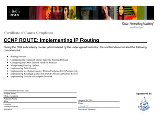 Certificate of Course Completion
Implementing IP RoutingCCNP ROUTE:
During the Ofok e-Academy course, administered by the undersigned instructor, the student demonstrated the following
competencies:
Sponsored by
 Routing Services
 Configuring the Enhanced Interior Gateway Routing Protocol
 Configuring the Open Shortest Path First Protocol
 Manipulating Routing Updates
 Implementing Path Control
 Implementing a a Border Gateway Protocol Solution for ISP connectivity
 Implementing Routing Facilities for Branch Offices and Mobile Workers
 Implementing IPv6 in an Enterprise Network
Mohammed Mohammed Zaki
Student Name
Ofok e-Academy
Academy Name
Giza
Location
Hamdy Roustom
Instructor
August 30 , 2011
Date
Hamdy R
Instructor Signature
 