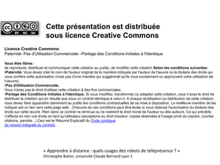Licence Creative Commons:
Paternité- Pas d'Utilisation Commerciale –Partage des Conditions Initiales à l'Identique
Vous êtes libres:
de reproduire, distribuer et communiquer cette création au public, de modifier cette création Selon les conditions suivantes:
•Paternité. Vous devez citer le nom de l'auteur original de la manière indiquée par l'auteur de l'œuvre ou le titulaire des droits qui
vous confère cette autorisation (mais pas d'une manière qui suggérerait qu'ils vous soutiennent ou approuvent votre utilisation de
l‘oeuvre).
•Pas d'Utilisation Commerciale.
Vous n'avez pas le droit d'utiliser cette création à des fins commerciales.
•Partage des Conditions Initiales à l'Identique. Si vous modifiez, transformez ou adaptez cette création, vous n'avez le droit de
distribuer la création qui en résulte que sous un contrat identique à celui-ci. A chaque réutilisation ou distribution de cette création,
vous devez faire apparaître clairement au public les conditions contractuelles de sa mise à disposition. La meilleure manière de les
indiquer est un lien vers cette page web. Chacune de ces conditions peut être levée si vous obtenez l'autorisation du titulaire des
droits sur cette œuvre. Rien dans ce contrat ne diminue ou ne restreint le droit moral de l'auteur ou des auteurs. Ce qui précède
n'affecte en rien vos droits en tant qu'utilisateur (exceptions au droit d'auteur: copies réservées à l'usage privé du copiste, courtes
citations, parodie...) Ceci est le Résumé Explicatif du Code Juridique
(la version intégrale du contrat).
Cette présentation est distribuée
sous licence Creative Commons
« Apprendre à distance : quels usages des robots de téléprésence ? »
Christophe Batier, université Claude Bernard Lyon 1
 