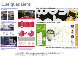 http://claco.univ-lyon1.fr/icap_blog/540
Journée Robot et éducation à Lyon
Mon Blog Robot et éducation
+ d'info et inscription : http://j.mp/robot-edu2016
https://suitabletech.com/
https://storify.com/batier/experimentati
on-beam-lyon1
http://www.awabot.com/awabot/robot
s-telepresence-universite-education
https://www.youtube.com/watch?v=vkF
AP7Tg-Xk
« Apprendre à distance : quels usages des robots de téléprésence ? »
Christophe Batier, université Claude Bernard Lyon 1
Quelques Liens
 