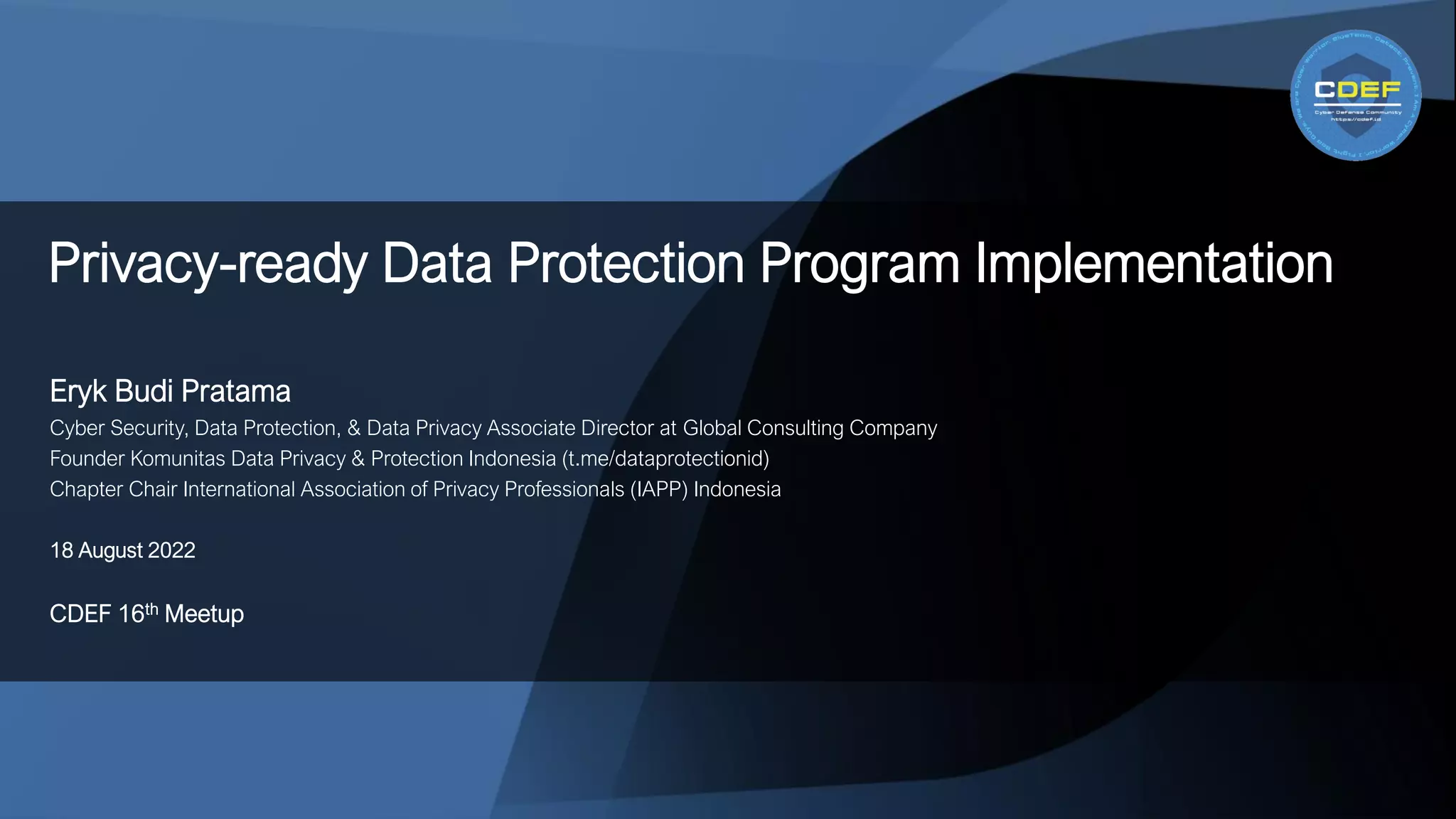 Eryk Budi Pratama
Cyber Security, Data Protection, & Data Privacy Associate Director at Global Consulting Company
Founder Komunitas Data Privacy & Protection Indonesia (t.me/dataprotectionid)
Chapter Chair International Association of Privacy Professionals (IAPP) Indonesia
18 August 2022
CDEF 16th Meetup
Privacy-ready Data Protection Program Implementation
 