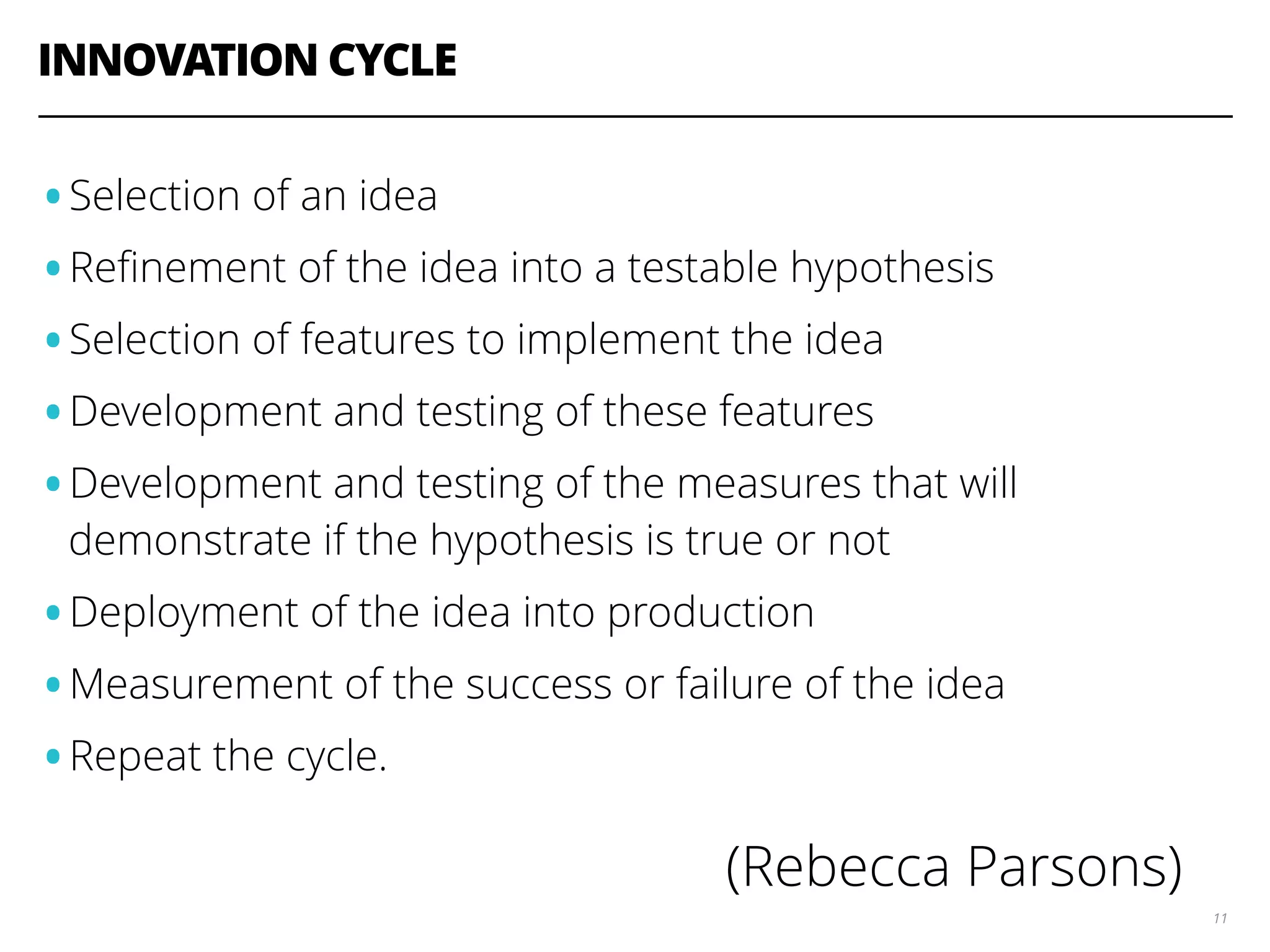 INNOVATION CYCLE 11 •Selection of an idea •Reﬁnement of the idea into a testable hypothesis •Selection of features to implement the idea •Development and testing of these features •Development and testing of the measures that will demonstrate if the hypothesis is true or not •Deployment of the idea into production •Measurement of the success or failure of the idea •Repeat the cycle. (Rebecca Parsons) 