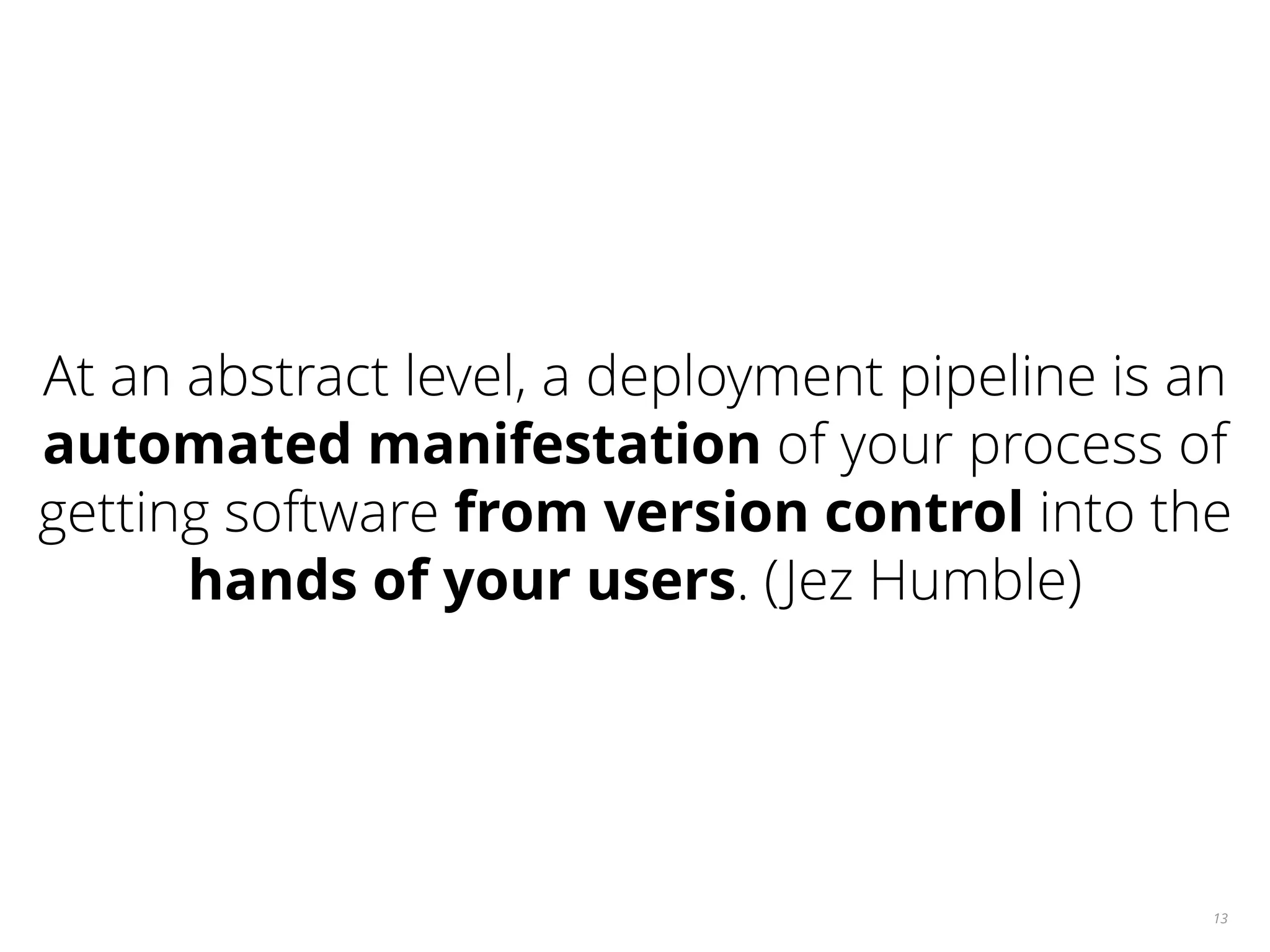 13 At an abstract level, a deployment pipeline is an automated manifestation of your process of getting software from version control into the hands of your users. (Jez Humble) 
