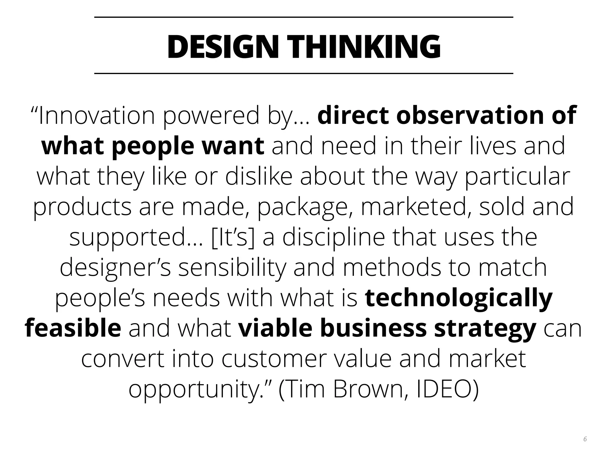 DESIGN THINKING 6 “Innovation powered by… direct observation of what people want and need in their lives and what they like or dislike about the way particular products are made, package, marketed, sold and supported… [It’s] a discipline that uses the designer’s sensibility and methods to match people’s needs with what is technologically feasible and what viable business strategy can convert into customer value and market opportunity.” (Tim Brown, IDEO) 