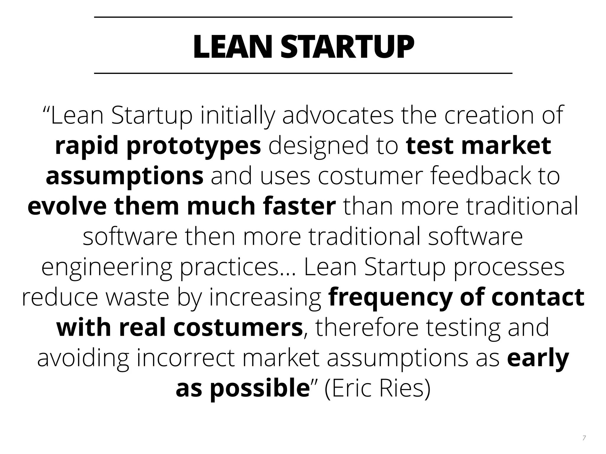 LEAN STARTUP 7 “Lean Startup initially advocates the creation of rapid prototypes designed to test market assumptions and uses costumer feedback to evolve them much faster than more traditional software then more traditional software engineering practices… Lean Startup processes reduce waste by increasing frequency of contact with real costumers, therefore testing and avoiding incorrect market assumptions as early as possible” (Eric Ries) 