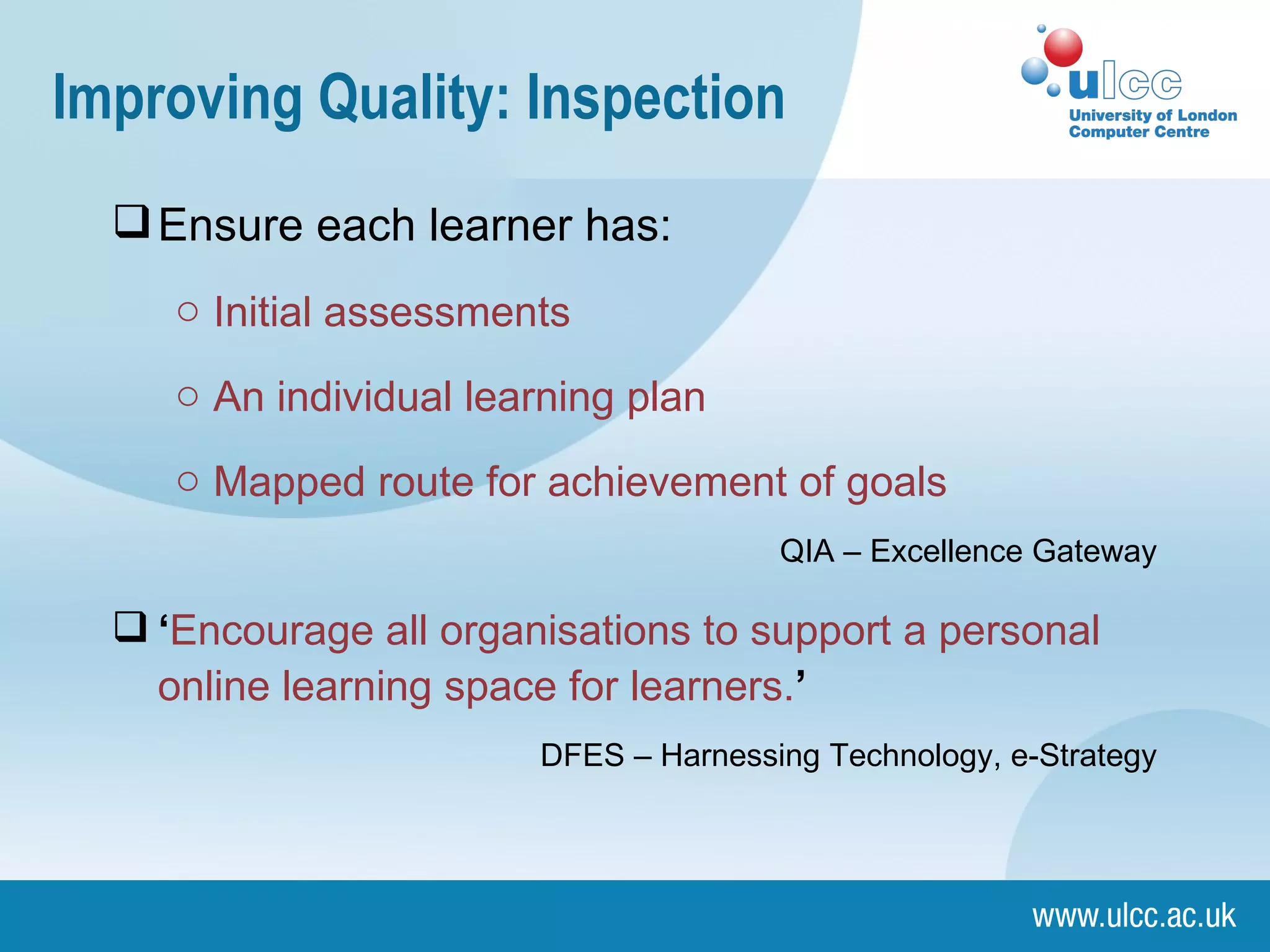 Improving Quality: Inspection Ensure each learner has: Initial assessments  An individual learning plan  Mapped route for achievement of goals QIA – Excellence Gateway ‘ Encourage all organisations to support a personal online learning space for learners. ’ DFES – Harnessing Technology, e-Strategy 