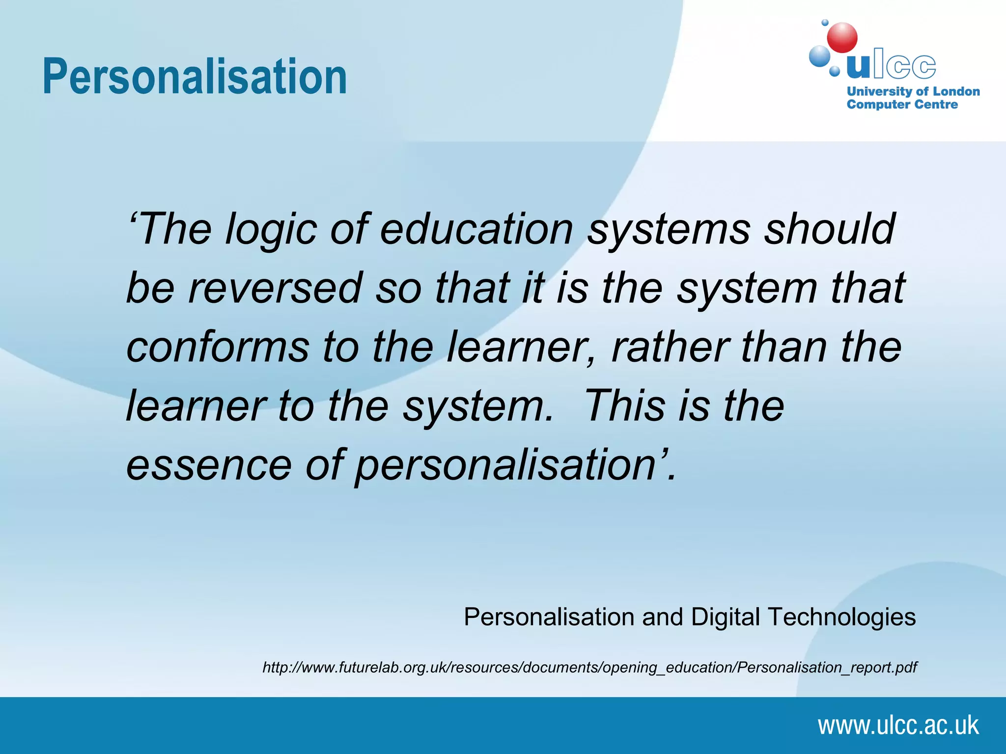 Personalisation ‘ The logic of education systems should be reversed so that it is the system that conforms to the learner, rather than the learner to the system.  This is the essence of personalisation’. Personalisation and Digital Technologies http://www.futurelab.org.uk/resources/documents/opening_education/Personalisation_report.pdf 