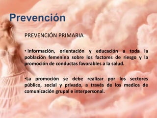 PREVENCIÓN PRIMARIA
• Información, orientación y educación a toda la
población femenina sobre los factores de riesgo y la
promoción de conductas favorables a la salud.
•La promoción se debe realizar por los sectores
público, social y privado, a través de los medios de
comunicación grupal e interpersonal.

 